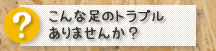 こんな足のトラブルありませんか？